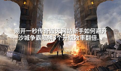 刚开一秒传奇毁灭网站新手如何避开沙城争霸陷阱3个升级效率翻倍技巧曝光