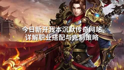 今日新开我本沉默传奇网站详解职业搭配与克制策略