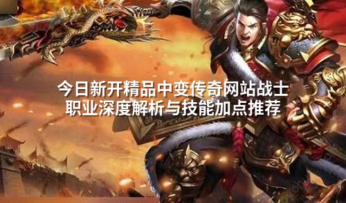 今日新开精品中变传奇网站战士职业深度解析与技能加点推荐