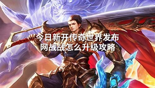 今日新开传奇世界发布网战战怎么升级攻略